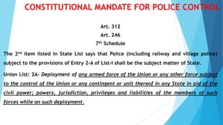 CONSTITUTIONAL MANDATE FOR POLICE CONTROL
Art. 312
Art. 246
7th Schedule
The 2nd item listed in State List says that Police (including railway and village police)
subject to the provisions of Entry 2-A of List-I shall be the subject matter of State.
Union List: 2A- Deployment of any armed force of the Union or any other force subject
to the control of the Union or any contingent or unit thereof in any State in aid of the
civil power; powers, jurisdiction, privileges and liabilities of the members of such
forces while on such deployment.
 