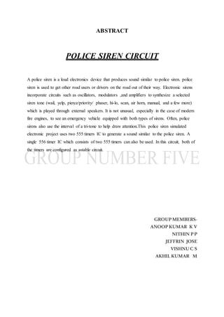 ABSTRACT
POLICE SIREN CIRCUIT
A police siren is a loud electronics device that produces sound similar to police siren. police
siren is used to get other road users or drivers on the road out of their way. Electronic sirens
incorporate circuits such as oscillators, modulators ,and amplifiers to synthesize a selected
siren tone (wail, yelp, pierce/priority/ phaser, hi-lo, scan, air horn, manual, and a few more)
which is played through external speakers. It is not unusual, especially in the case of modern
fire engines, to see an emergency vehicle equipped with both types of sirens. Often, police
sirens also use the interval of a tri-tone to help draw attention.This police siren simulated
electronic project uses two 555 timers IC to generate a sound similar to the police siren. A
single 556 timer IC which consists of two 555 timers can also be used. In this circuit, both of
the timers are configured as astable circuit.
GROUPMEMBERS-
ANOOPKUMAR K V
NITHIN PP
JEFFRIN JOSE
VISHNUC S
AKHILKUMAR M
 