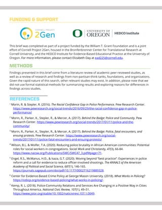 FUNDING & SUPPORT
This brief was completed as part of a project funded by the William T. Grant Foundation and is a joint
effort of Cornell Project 2Gen, housed in the Bronfenbrenner Center for Translational Research at
Cornell University, and the HEDCO Institute for Evidence-Based Educational Practice at the University of
Oregon. For more information, please contact Elizabeth Day at ead225@cornell.edu.
METHODS
Findings presented in this brief come from a literature review of academic peer-reviewed studies, as
well as a review of research and findings from non-partisan think tanks, foundations, and organizations.
Given the rapid nature of this search, other relevant studies may exist. In addition, please note that we
did not use formal statistical methods for summarizing results and exploring reasons for differences in
findings across studies.
1
Morin, R. & Stepler, R. (2016). The Racial Confidence Gap in Police Performance. Pew Research Center.
https://www.pewresearch.org/social-trends/2016/09/29/the-racial-confidence-gap-in-police-
performance/
2
Morin, R., Parker, K., Stepler, R., & Mercer, A. (2017). Behind the Badge: Police and Community. Pew
Research Center. https://www.pewresearch.org/social-trends/2017/01/11/police-and-the-
community/
3
Morin, R., Parker, K., Stepler, R., & Mercer, A. (2017). Behind the Badge: Police, fatal encounters, and
ensuing protests. Pew Research Center. https://www.pewresearch.org/social-
trends/2017/01/11/police-fatal-encounters-and-ensuing-protests/
4
Wilson, B.L. & Wolfer, T.A. (2020). Reducing police brutality in African American communities: Potential
roles for social workers in congregations. Social Work and Christianity, 47(3), 66-84.
https://www.nacsw.org/Publications/SWC/SWC47_3.pdf#page=71.
5
Engel, R.S., McManus, H.D., & Isaza, G.T. (2020). Moving beyond “best practice”: Experiences in police
reform and a call for evidence to reduce officer-involved shootings. The ANNALS of the American
Academy of Political and Social Science, 687(1), 146-165.
https://journals.sagepub.com/doi/pdf/10.1177/0002716219889328.
6
Center for Evidence-Based Crime Policy at George Mason University. (2018). What Works in Policing?
https://cebcp.org/evidence-based-policing/what-works-in-policing/.
7
Kemp, R. L. (2018). Police-Community Relations and Services Are Changing in a Positive Way in Cities
Throughout America. National Civic Review, 107(1), 49–51.
https://www.jstor.org/stable/10.1002/naticivirevi.107.1.0049.
REFERENCES
 