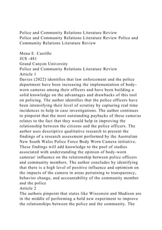 Police and Community Relations Literature Review
Police and Community Relations Literature Review Police and
Community Relations Literature Review
Mona E. Castillo
JUS -481
Grand Canyon University
Police and Community Relations Literature Review
Article 1
Davies (2022) identifies that law enforcement and the police
department have been increasing the implementation of body-
worn cameras among their officers and have been building a
solid knowledge on the advantages and drawbacks of this tool
on policing. The author identifies that the police officers have
been intensifying their level of scrutiny by capturing real time
incidences to help in case investigations. The author continues
to pinpoint that the most outstanding paybacks of these cameras
relates to the fact that they would help in improving the
relationship between the citizens and the police officers. The
author uses descriptive qualitative research to present the
findings of a research assessment performed by the Australian
New South Wales Police Force Body Worn Camera initiative.
These findings will add knowledge to the pool of studies
associated with understanding the opinion of body-worn
cameras' influence on the relationship between police officers
and community members. The author concludes by identifying
that there is a high level of positive influence and optimism on
the impacts of the camera in areas pertaining to transparency,
behavior change, and accountability of the community member
and the police
Article 2
The authors pinpoint that states like Wisconsin and Madison are
in the middle of performing a bold new experiment to improve
the relationships between the police and the community. The
 