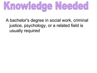 A bachelor's degree in social work, criminal
  justice, psychology, or a related field is
  usually required
 