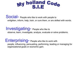 Social- People who like to work with people to
 enlighten, inform, help, train, or cure them, or are skilled with words.



Investigating- People who like to
 observe, learn, investigate, analyze, evaluate or solve problems.



Enterprising- People who like to work with
 people, influencing, persuading, performing, leading or managing for
 organizational goals or economic gain.
 