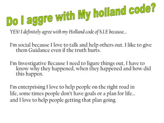 YES! I definitely agree with my Holland code of S.I.E because…

I’m social because I love to talk and help others out. I like to give
   them Guidance even if the truth hurts.

I’m Investigative Because I need to figure things out, I have to
   know why they happened, when they happened and how did
   this happen.

I’m enterprising I love to help people on the right road in
life, some times people don’t have goals or a plan for life…
and I love to help people getting that plan going.
 
