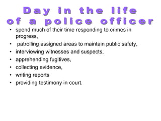 • spend much of their time responding to crimes in
  progress,
• patrolling assigned areas to maintain public safety,
• interviewing witnesses and suspects,
• apprehending fugitives,
• collecting evidence,
• writing reports
• providing testimony in court.
 