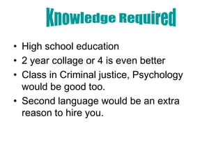 • High school education
• 2 year collage or 4 is even better
• Class in Criminal justice, Psychology
  would be good too.
• Second language would be an extra
  reason to hire you.
 