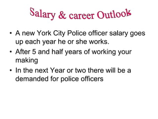 • A new York City Police officer salary goes
  up each year he or she works.
• After 5 and half years of working your
  making
• In the next Year or two there will be a
  demanded for police officers
 