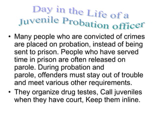 • Many people who are convicted of crimes
  are placed on probation, instead of being
  sent to prison. People who have served
  time in prison are often released on
  parole. During probation and
  parole, offenders must stay out of trouble
  and meet various other requirements.
• They organize drug testes, Call juveniles
  when they have court, Keep them inline.
 