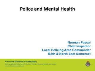 Police and Mental Health
Norman Pascal
Chief Inspector
Local Policing Area Commander
Bath & North East Somerset
 