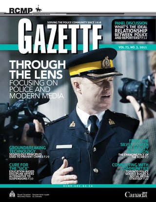 1Gazette Vol. 73, No. 3, 2011
VOL.73, NO. 3, 2011
FROM THE
SILVER SCREEN
TO REALITY
TELEVISION
THE CHANGING FACE OF
THE RCMP P.7
VOL.73, NO. 3, 2011
PANELDISCUSSION
WHAT’S THE IDEAL
RELATIONSHIP
BETWEEN POLICE
AND REPORTERS? P.12
CONNECTING WITH
COMMUNITIES
TORONTO POLICE
SERVICE BUILDS A
SOCIAL MEDIA
STRATEGY P.22
CURE FOR
THE ‘SICK’
EDUCATION-BASED
DISCIPLINE OFFERS
ALTERNATIVE TO
SUSPENSIONS P.30
CURE FORCURE FOR
GROUNDBREAKING
TECHNOLOGY
SEISMOLOGY PRINCIPLES
USED TO PREVENT CRIMES P.29
R C M P - G R C . G C . C A
THROUGH
THE LENS
FOCUSING ON
POLICE AND
MODERN MEDIA
SERVING THE POLICE COMMUNITY SINCE 1938
 