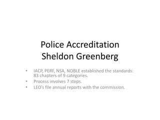 Police Accreditation
Sheldon Greenberg
• IACP, PERF, NSA, NOBLE established the standards:
83 chapters of 9 categories.
• Process involves 7 steps.
• LEO’s file annual reports with the commission.
 