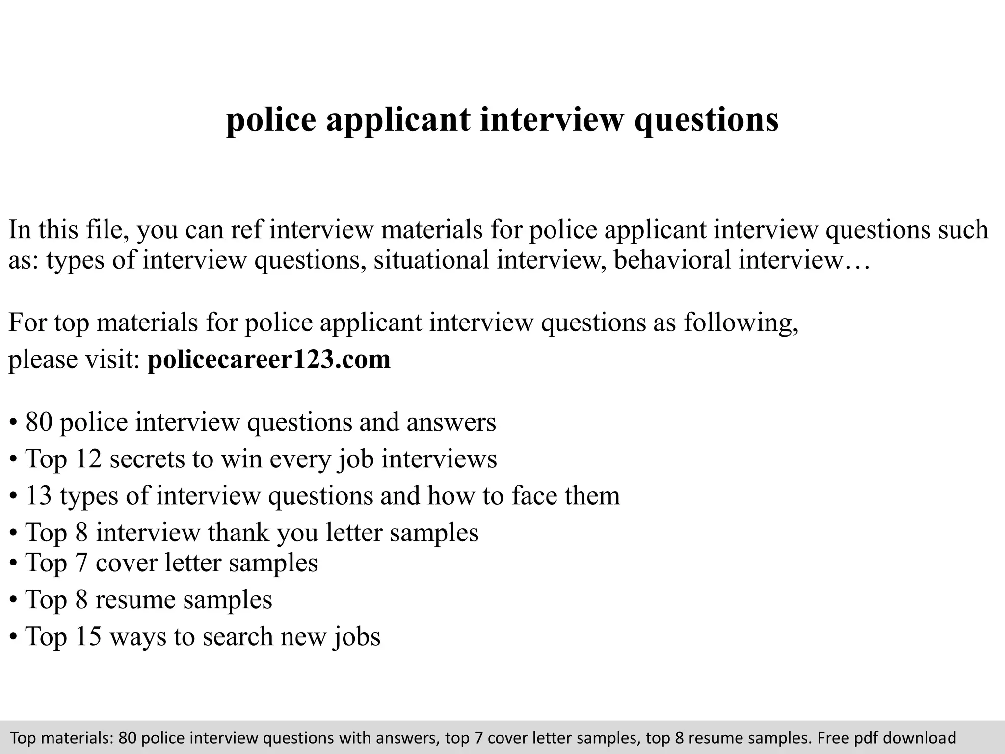 police applicant interview questions 
In this file, you can ref interview materials for police applicant interview questions such 
as: types of interview questions, situational interview, behavioral interview… 
For top materials for police applicant interview questions as following, 
please visit: policecareer123.com 
• 80 police interview questions and answers 
• Top 12 secrets to win every job interviews 
• 13 types of interview questions and how to face them 
• Top 8 interview thank you letter samples 
• Top 7 cover letter samples 
• Top 8 resume samples 
• Top 15 ways to search new jobs 
Top materials: 80 police interview questions with answers, top 7 cover letter samples, top 8 resume samples. Free pdf download 
 