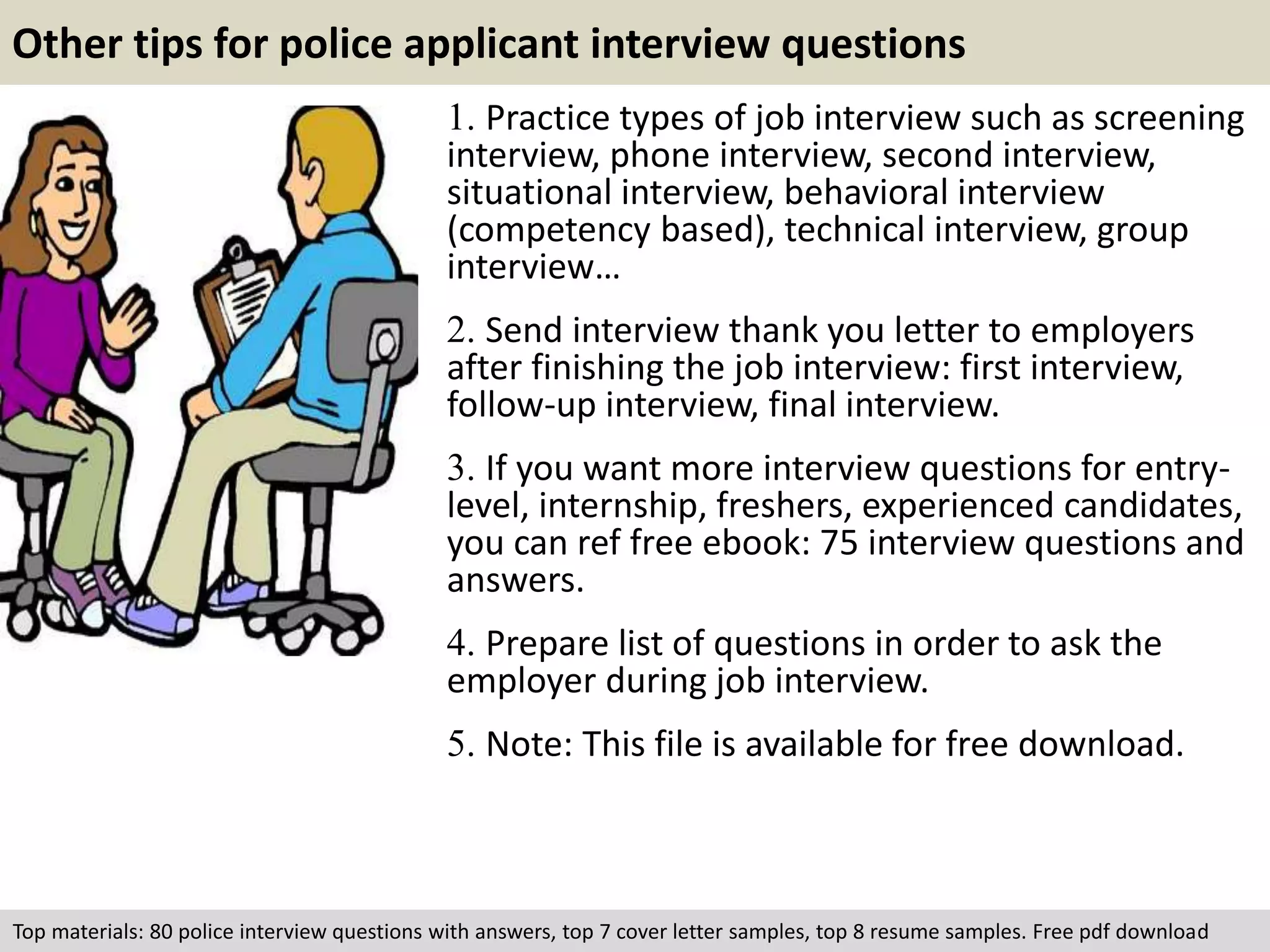 Other tips for police applicant interview questions 
1. Practice types of job interview such as screening 
interview, phone interview, second interview, 
situational interview, behavioral interview 
(competency based), technical interview, group 
interview… 
2. Send interview thank you letter to employers 
after finishing the job interview: first interview, 
follow-up interview, final interview. 
3. If you want more interview questions for entry-level, 
internship, freshers, experienced candidates, 
you can ref free ebook: 75 interview questions and 
answers. 
4. Prepare list of questions in order to ask the 
employer during job interview. 
5. Note: This file is available for free download. 
Top materials: 80 police interview questions with answers, top 7 cover letter samples, top 8 resume samples. Free pdf download 
