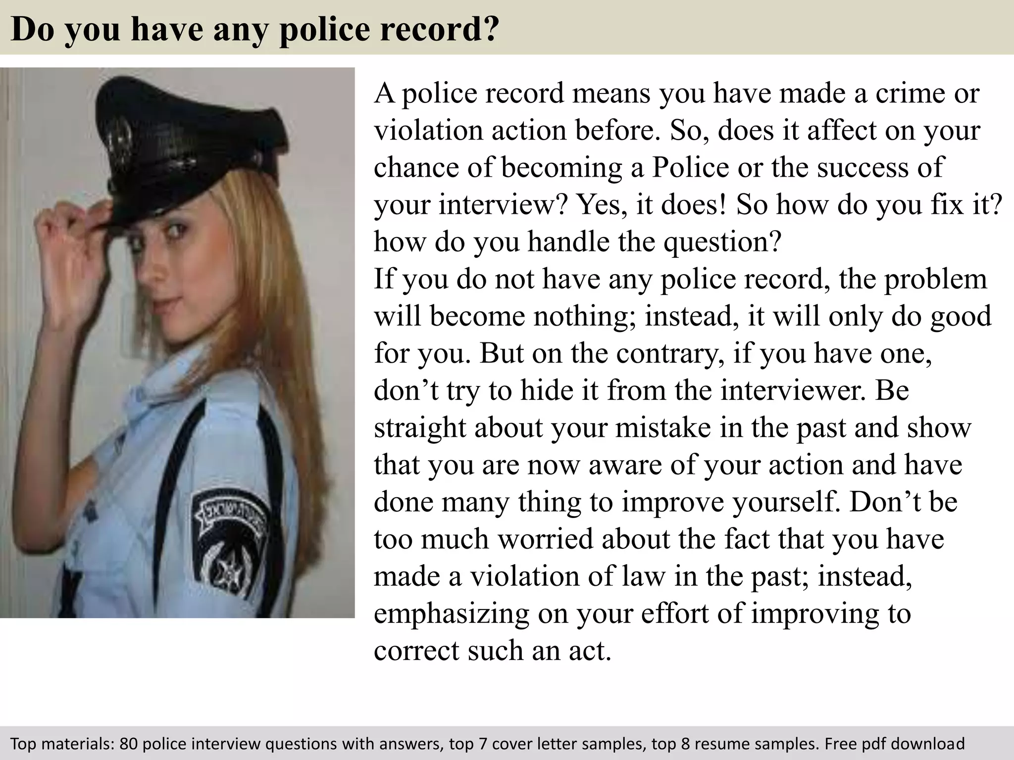 Do you have any police record? 
A police record means you have made a crime or 
violation action before. So, does it affect on your 
chance of becoming a Police or the success of 
your interview? Yes, it does! So how do you fix it? 
how do you handle the question? 
If you do not have any police record, the problem 
will become nothing; instead, it will only do good 
for you. But on the contrary, if you have one, 
don’t try to hide it from the interviewer. Be 
straight about your mistake in the past and show 
that you are now aware of your action and have 
done many thing to improve yourself. Don’t be 
too much worried about the fact that you have 
made a violation of law in the past; instead, 
emphasizing on your effort of improving to 
correct such an act. 
Top materials: 80 police interview questions with answers, top 7 cover letter samples, top 8 resume samples. Free pdf download 
 