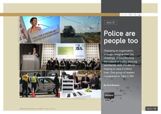 JULY 2009

Image: www.ﬂickr.com/photos/makeroadssafe/



                                                                                                                                                      taking it ON!



                                                                                                                                                    Police are
                                                                                                                                                    people too
Image: www.ﬂickr.com/photos/makeroadssafe/




                                                                                                                                                    Changing an organisation
                                                                                                                                                    is tough. Imagine then the
                                                                                                                                                    challenge of transforming
                                                                                                                                                    the culture of traffic policing
                                                                                                                                                    worldwide, with the aim of
                                                                                                                                                    helping to save 5 million
                                                                                                                                                    lives. One group of leaders
                                                                                                                                                    is prepared to ‘Take it ON!’


                                                                                                                                                    By Paul Stewart




                                                                                                       Image: www.ﬂickr.com/photos/makeroadssafe/




                                             ©Copyright Paul Stewart July 2009 – All rights reserved                                                                                  NEXT
 