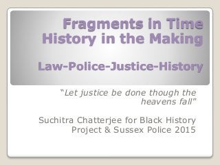Fragments in Time
History in the Making
Law-Police-Justice-History
“Let justice be done though the
heavens fall”
Suchitra Chatterjee for Black History
Project & Sussex Police 2015
 