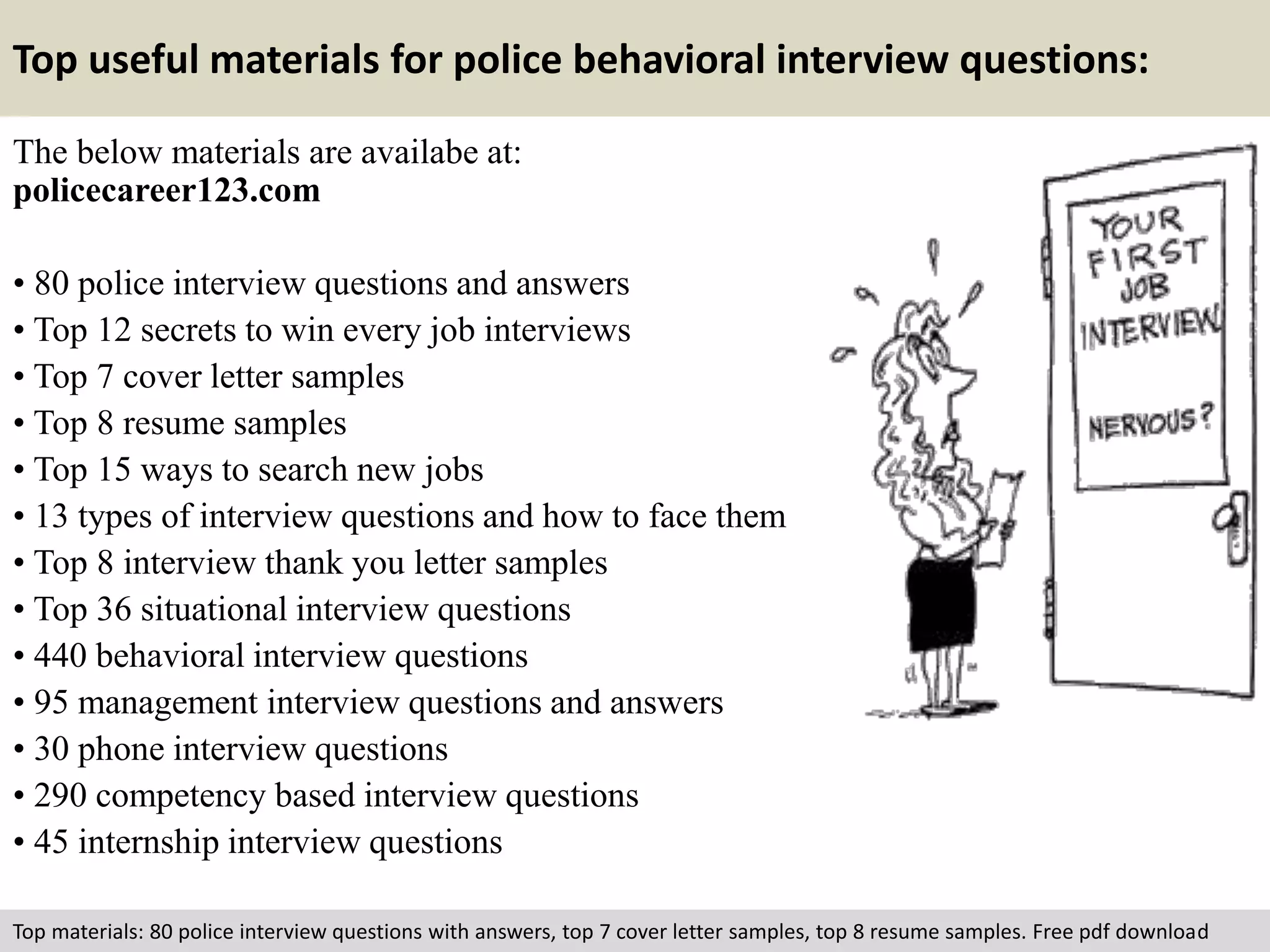 Top useful materials for police behavioral interview questions: 
The below materials are availabe at: 
policecareer123.com 
• 80 police interview questions and answers 
• Top 12 secrets to win every job interviews 
• Top 7 cover letter samples 
• Top 8 resume samples 
• Top 15 ways to search new jobs 
• 13 types of interview questions and how to face them 
• Top 8 interview thank you letter samples 
• Top 36 situational interview questions 
• 440 behavioral interview questions 
• 95 management interview questions and answers 
• 30 phone interview questions 
• 290 competency based interview questions 
• 45 internship interview questions 
Top materials: 80 police interview questions with answers, top 7 cover letter samples, top 8 resume samples. Free pdf download 
 