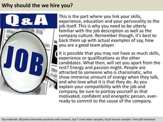 Why should the we hire you? 
This is the part where you link your skills, 
experience, education and your personality to the 
job itself. This is why you need to be utterly 
familiar with the job description as well as the 
company culture. Remember though, it’s best to 
back them up with actual examples of say, how 
you are a good team player. 
It is possible that you may not have as much skills, 
experience or qualifications as the other 
candidates. What then, will set you apart from the 
rest? Energy and passion might. People are 
attracted to someone who is charismatic, who 
show immense amount of energy when they talk, 
and who love what it is that they do. As you 
explain your compatibility with the job and 
company, be sure to portray yourself as that 
motivated, confident and energetic person, ever-ready 
to commit to the cause of the company. 
Top materials: 80 police interview questions with answers, top 7 cover letter samples, top 8 resume samples. Free pdf download 
 