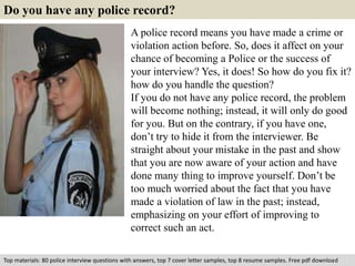 Do you have any police record? 
A police record means you have made a crime or 
violation action before. So, does it affect on your 
chance of becoming a Police or the success of 
your interview? Yes, it does! So how do you fix it? 
how do you handle the question? 
If you do not have any police record, the problem 
will become nothing; instead, it will only do good 
for you. But on the contrary, if you have one, 
don’t try to hide it from the interviewer. Be 
straight about your mistake in the past and show 
that you are now aware of your action and have 
done many thing to improve yourself. Don’t be 
too much worried about the fact that you have 
made a violation of law in the past; instead, 
emphasizing on your effort of improving to 
correct such an act. 
Top materials: 80 police interview questions with answers, top 7 cover letter samples, top 8 resume samples. Free pdf download 
 