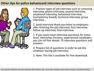 Other tips for police behavioural interview questions 
1. Practice types of job interview such as screening 
interview, phone interview, second interview, 
situational interview, behavioral interview 
(competency based), technical interview, group 
interview… 
2. Send interview thank you letter to employers 
after finishing the job interview: first interview, 
follow-up interview, final interview. 
3. If you want more interview questions for entry-level, 
internship, freshers, experienced candidates, 
you can ref free ebook: 75 interview questions and 
answers. 
4. Prepare list of questions in order to ask the 
employer during job interview. 
5. Note: This file is available for free download. 
Top materials: 80 police interview questions with answers, top 7 cover letter samples, top 8 resume samples. Free pdf download 

