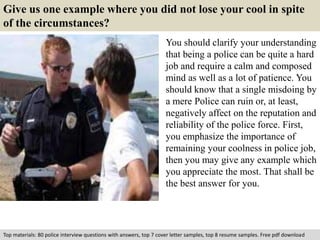 Give us one example where you did not lose your cool in spite 
of the circumstances? 
You should clarify your understanding 
that being a police can be quite a hard 
job and require a calm and composed 
mind as well as a lot of patience. You 
should know that a single misdoing by 
a mere Police can ruin or, at least, 
negatively affect on the reputation and 
reliability of the police force. First, 
you emphasize the importance of 
remaining your coolness in police job, 
then you may give any example which 
you appreciate the most. That shall be 
the best answer for you. 
Top materials: 80 police interview questions with answers, top 7 cover letter samples, top 8 resume samples. Free pdf download 
 