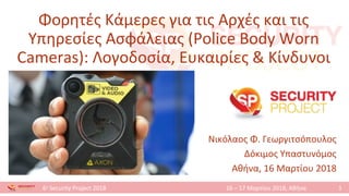 1
6ο
Security Project 2018 16 – 17 Μαρτίου 2018, Αθήνα
Φορητές Κάμερες για τις Αρχές και τις
Υπηρεσίες Ασφάλειας (Police Body Worn
Cameras): Λογοδοσία, Ευκαιρίες & Κίνδυνοι
Νικόλαος Φ. Γεωργιτσόπουλος
Δόκιμος Υπαστυνόμος
Αθήνα, 16 Μαρτίου 2018
1
 