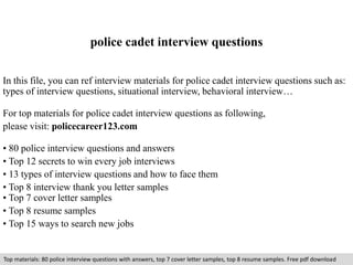 police cadet interview questions 
In this file, you can ref interview materials for police cadet interview questions such as: 
types of interview questions, situational interview, behavioral interview… 
For top materials for police cadet interview questions as following, 
please visit: policecareer123.com 
• 80 police interview questions and answers 
• Top 12 secrets to win every job interviews 
• 13 types of interview questions and how to face them 
• Top 8 interview thank you letter samples 
• Top 7 cover letter samples 
• Top 8 resume samples 
• Top 15 ways to search new jobs 
Top materials: 80 police interview questions with answers, top 7 cover letter samples, top 8 resume samples. Free pdf download 
 