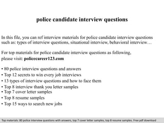 police candidate interview questions 
In this file, you can ref interview materials for police candidate interview questions 
such as: types of interview questions, situational interview, behavioral interview… 
For top materials for police candidate interview questions as following, 
please visit: policecareer123.com 
• 80 police interview questions and answers 
• Top 12 secrets to win every job interviews 
• 13 types of interview questions and how to face them 
• Top 8 interview thank you letter samples 
• Top 7 cover letter samples 
• Top 8 resume samples 
• Top 15 ways to search new jobs 
Top materials: 80 police interview questions with answers, top 7 cover letter samples, top 8 resume samples. Free pdf download 
 