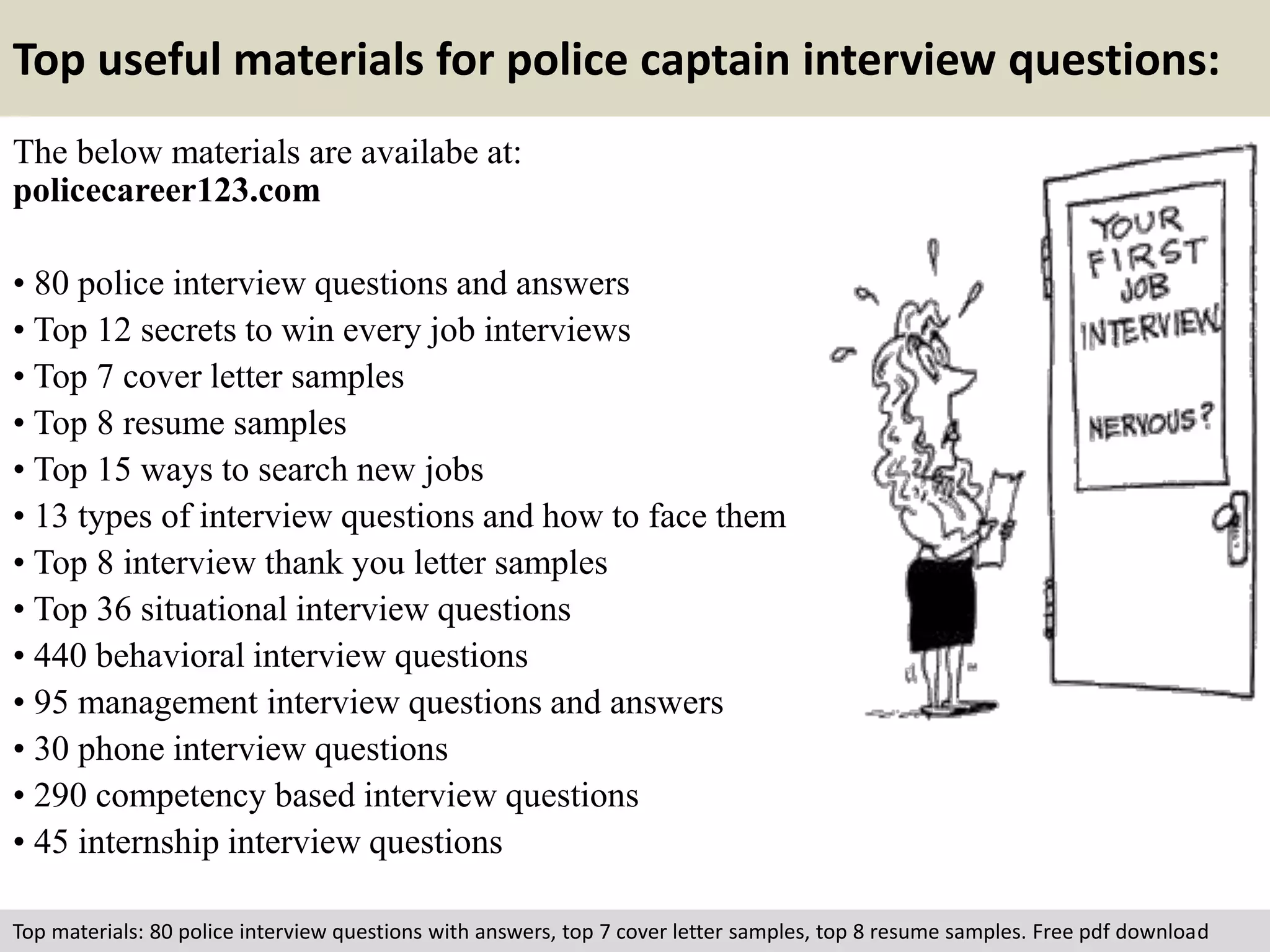Top useful materials for police captain interview questions: 
The below materials are availabe at: 
policecareer123.com 
• 80 police interview questions and answers 
• Top 12 secrets to win every job interviews 
• Top 7 cover letter samples 
• Top 8 resume samples 
• Top 15 ways to search new jobs 
• 13 types of interview questions and how to face them 
• Top 8 interview thank you letter samples 
• Top 36 situational interview questions 
• 440 behavioral interview questions 
• 95 management interview questions and answers 
• 30 phone interview questions 
• 290 competency based interview questions 
• 45 internship interview questions 
Top materials: 80 police interview questions with answers, top 7 cover letter samples, top 8 resume samples. Free pdf download 
 
