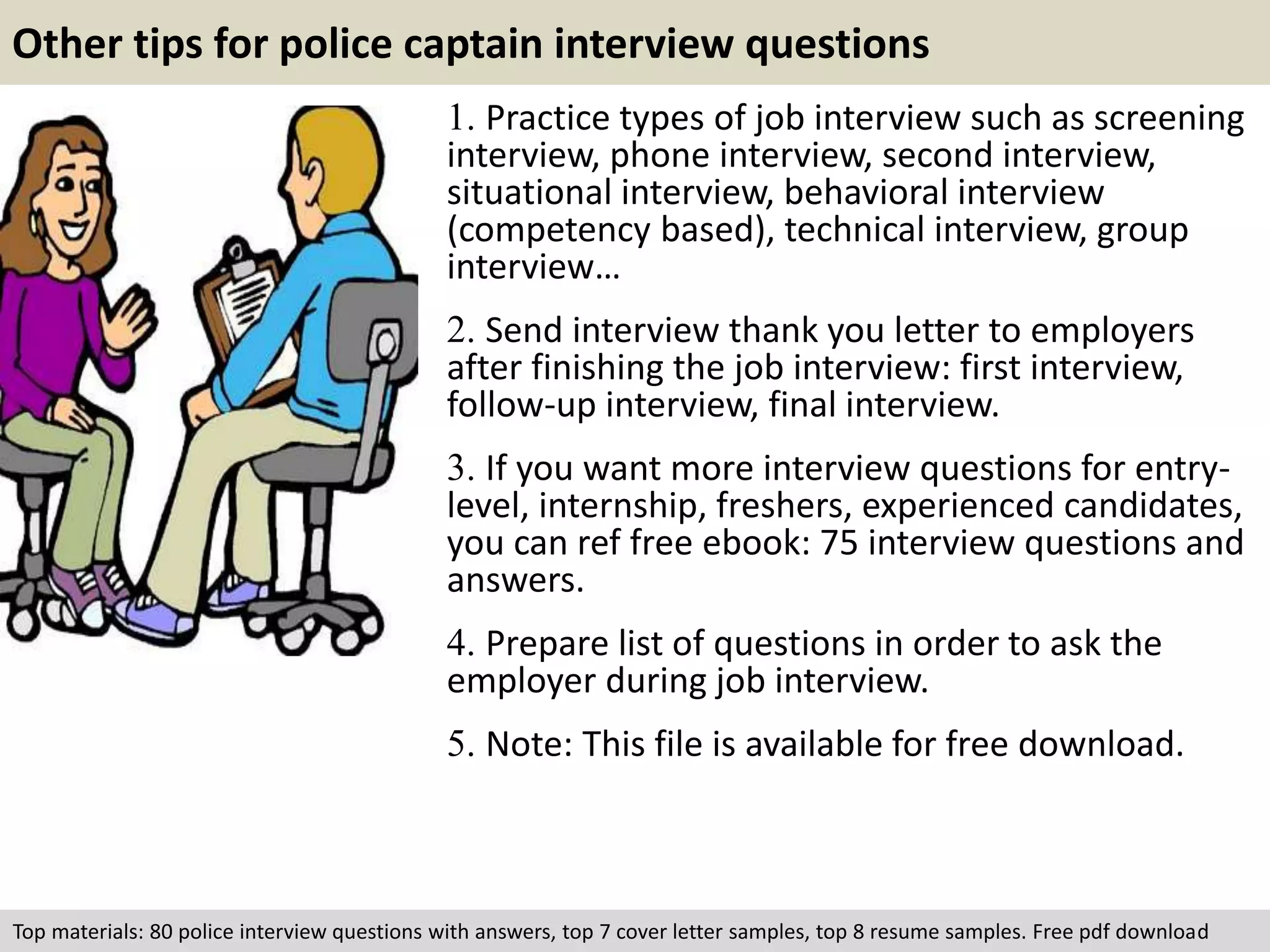 Other tips for police captain interview questions 
1. Practice types of job interview such as screening 
interview, phone interview, second interview, 
situational interview, behavioral interview 
(competency based), technical interview, group 
interview… 
2. Send interview thank you letter to employers 
after finishing the job interview: first interview, 
follow-up interview, final interview. 
3. If you want more interview questions for entry-level, 
internship, freshers, experienced candidates, 
you can ref free ebook: 75 interview questions and 
answers. 
4. Prepare list of questions in order to ask the 
employer during job interview. 
5. Note: This file is available for free download. 
Top materials: 80 police interview questions with answers, top 7 cover letter samples, top 8 resume samples. Free pdf download 
