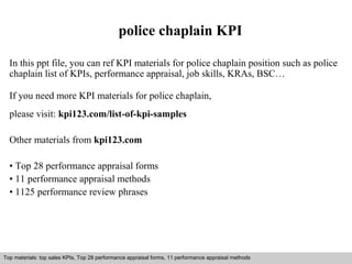 police chaplain KPI 
In this ppt file, you can ref KPI materials for police chaplain position such as police 
chaplain list of KPIs, performance appraisal, job skills, KRAs, BSC… 
If you need more KPI materials for police chaplain, 
please visit: kpi123.com/list-of-kpi-samples 
Other materials from kpi123.com 
• Top 28 performance appraisal forms 
• 11 performance appraisal methods 
• 1125 performance review phrases 
Top materials: top sales KPIs, Top 28 performance appraisal forms, 11 performance appraisal methods 
Interview questions and answers – free download/ pdf and ppt file 
 