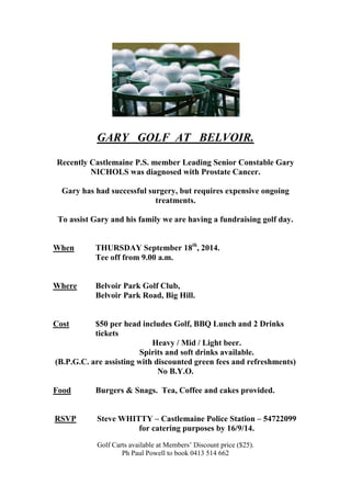 GARY GOLF AT BELVOIR. 
Recently Castlemaine P.S. member Leading Senior Constable Gary NICHOLS was diagnosed with Prostate Cancer. 
Gary has had successful surgery, but requires expensive ongoing treatments. 
To assist Gary and his family we are having a fundraising golf day. 
When THURSDAY September 18th, 2014. 
Tee off from 9.00 a.m. 
Where Belvoir Park Golf Club, 
Belvoir Park Road, Big Hill. 
Cost $50 per head includes Golf, BBQ Lunch and 2 Drinks tickets 
Heavy / Mid / Light beer. 
Spirits and soft drinks available. 
(B.P.G.C. are assisting with discounted green fees and refreshments) 
No B.Y.O. 
Food Burgers & Snags. Tea, Coffee and cakes provided. 
RSVP Steve WHITTY – Castlemaine Police Station – 54722099 for catering purposes by 16/9/14. 
Golf Carts available at Members’ Discount price ($25). 
Ph Paul Powell to book 0413 514 662 