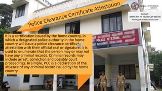 It is a certification issued by the home country, in
which a designated police authority in the home
country will issue a police clearance certificate
attestation with their official seal or signature. it is
used to enumerate that the person may or may not
have any criminal records. Criminal records may
include arrest, conviction and possibly court
proceedings. In simple, PCC is a declaration of the
absence of any criminal record issued by the home
country.
Contact :
09995-69-79-79|090-20-400700
www.globalattestation.com
 