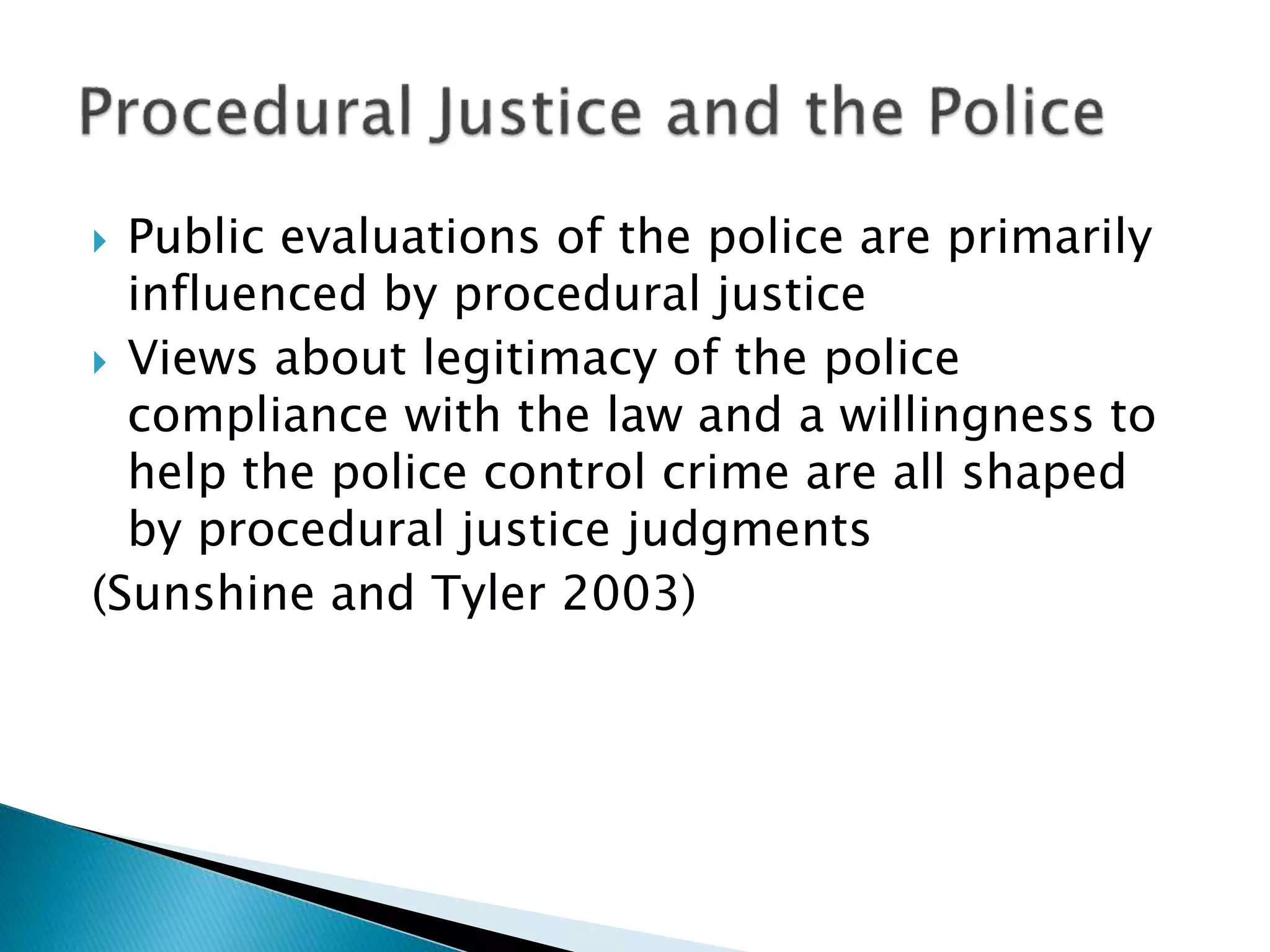  Public evaluations of the police are primarily
influenced by procedural justice
 Views about legitimacy of the police
compliance with the law and a willingness to
help the police control crime are all shaped
by procedural justice judgments
(Sunshine and Tyler 2003)
 
