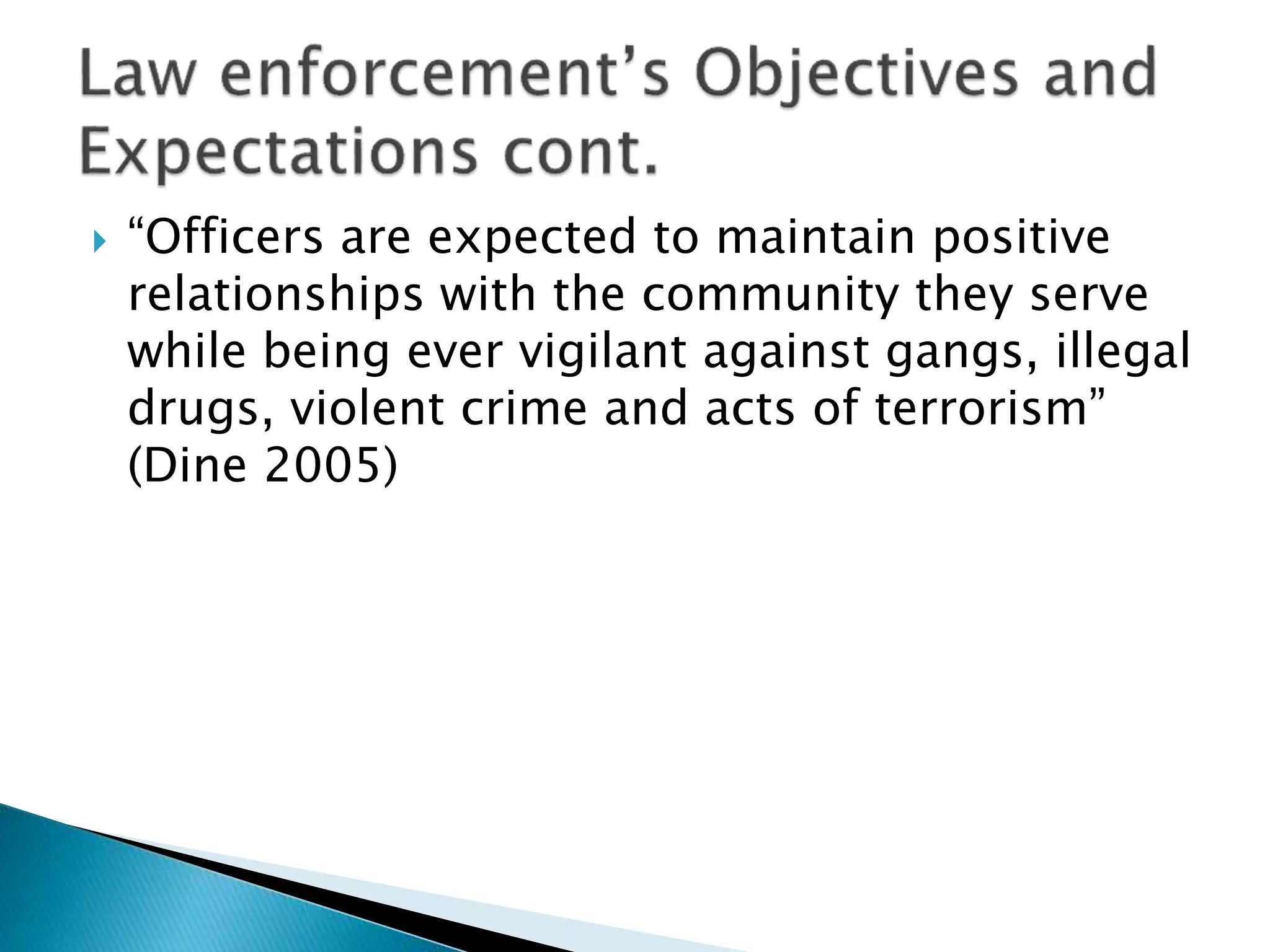  “Officers are expected to maintain positive
relationships with the community they serve
while being ever vigilant against gangs, illegal
drugs, violent crime and acts of terrorism”
(Dine 2005)
 