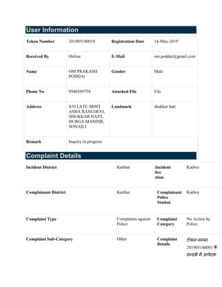 User Information
Token Number 201905140010 Registration Date 14-May-2019
Received By Online E-Mail om.poddar@gmail.com
Name OM PRAKASH
PODDAr
Gender Male
Phone No 9540389759 Attached File File
Address S/O LATE SRMT
ASHA RANI DEVI,
SHUKKAR HATT,
DURGA MANDIR,
SONAILI
Landmark shukkar hatt
Remark Inquiry in progress
Complaint Details
Incident District Katihar Incident
Police
Station
Kadwa
Complainant District Katihar Complainant
Police
Station
Kadwa
Complaint Type Complaints against
Police
Complaint
Category
No Action by
Police
Complaint Sub-Category Other Complaint
Details
टोकन नम्बर
201905140001 के
सन्दर्भ में आवेदक
 