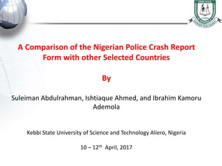 A Comparison of the Nigerian Police Crash Report
Form with other Selected Countries
By
Suleiman Abdulrahman, Ishtiaque Ahmed, and Ibrahim Kamoru
Ademola
Kebbi State University of Science and Technology Aliero, Nigeria
10 – 12th April, 2017
 