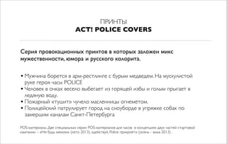 ПРИНТЫ
ACT! POLICE COVERS
•Мужчина борется в арм-рестлинге с бурым медведем. На мускулистой
руке героя часы POLICE
•Человек в очках весело выбегает из горящей избы и голым прыгает в
ледяную воду.
•Пожарный «тушит» чучело масленницы огнеметом.
•Полицейский патрулирует город на сноуборде в упряжке собак по
замершим каналам Санкт-Петербурга
Серия провокационных принтов в которых заложен микс
мужественности, юмора и русского колорита.
POS-материалы. Две специальных серии POS-материалов для часов в концепциях двух частей стартовой
кампании – «Не будь мемом» (лето 2013), «действуй, Police прикроет» (осень - зима 2013) .
 