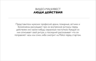 ВИДЕО-МАНИФЕСТ
ЛЮДИ ДЕЙСТВИЯ
Представители мужских профессий, врачи, пожарные, летчики и
бизнесмены рассуждают про их внутренние ритуалы перед
действием или каким-нибудь серьезным поступком. Каждый из
них описывает свой ритуал, а последний рассказывает что он
поправляет часы или очки, либо смотрит на Police перед стартом.
 