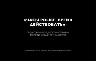 «ЧАСЫ POLICE. ВРЕМЯ
ДЕЙСТВОВАТЬ»*
ПРЕДЛОЖЕНИЕ ПО ДОПОЛНИТЕЛЬНЫМ
МАРКЕТИНГОВЫМ АКТИВНОСТЯМ
* специальный слоган для часов Police в рамках общей концепции.
 