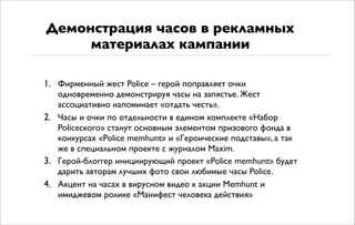 1. Фирменный жест Police – герой поправляет очки
одновременно демонстрируя часы на запястье. Жест
ассоциативно напоминает «отдать честь».
2. Часы и очки по отдельности в едином комплекте «Набор
Policeского» станут основным элементом призового фонда в
конкурсах «Police memhunt» и «Героические подставы», а так
же в специальном проекте с журналом Maxim.
3. Герой-блоггер инициирующий проект «Police memhunt» будет
дарить авторам лучших фото свои любимые часы Police.
4. Акцент на часах в вирусном видео к акции Memhunt и
имиджевом ролике «Манифест человека действия»
Демонстрация часов в рекламных
материалах кампании
 