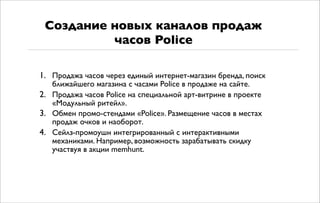 1. Продажа часов через единый интернет-магазин бренда, поиск
ближайшего магазина с часами Police в продаже на сайте.
2. Продажа часов Police на специальной арт-витрине в проекте
«Модульный ритейл».
3. Обмен промо-стендами «Police». Размещение часов в местах
продаж очков и наоборот.
4. Сейлз-промоушн интегрированный с интерактивными
механиками. Например, возможность зарабатывать скидку
участвуя в акции memhunt.
Создание новых каналов продаж
часов Police
 