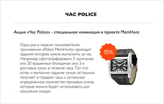 Один раз в неделю пользователям
приложения «Police MemHunt» приходит
задание которое нужно выполнить за час.
Например, сфотографировать 5 хулиганов
или 20 крашенных блондинок или 3-х
ростовых кукол в течение часа. Тот кто
успел и выполнил задание лучше остальных
получает в подарок часы, а остальные
определенное количество призовых очков,
которые можно будет использовать для
получения скидок.
ЧАС POLICE
Акция «Час Police» - специальная номинация в проекте MemHunt.
 