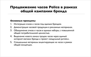 Основные принципы
1. Интеграция очков и часов под единым брендом.
2. Демонстрация часовой продукции в рекламных материалах.
3. Объединение очков и часов в единые наборы, с повышенной
общей потребительской ценностью.
4. Выделение нового канала продаж часов через единый
интернет-магазин бренда и проект «модульный ритейл».
5. Специальные материалы акцентирующие на часах в рамках
общей концепции.
Продвижение часов Police в рамках
общей кампании бренда
 