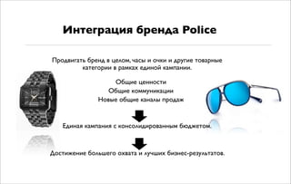 Продвигать бренд в целом, часы и очки и другие товарные
категории в рамках единой кампании.
Общие ценности
Общие коммуникации
Новые общие каналы продаж
Единая кампания с консолидированным бюджетом.
Достижение большего охвата и лучших бизнес-результатов.
Интеграция бренда Police
 