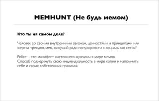 Кто ты на самом деле?
Человек со своими внутренними законам, ценностями и принципами или
жертва трендов, мем, живущий ради популярности в социальных сетях?
Police – это манифест настоящего мужчины в мире мемов.
Способ подчеркнуть свою индивидуальность в мире копий и напомнить
себе и своих собственных правилах.
MEMHUNT (Не будь мемом)
 