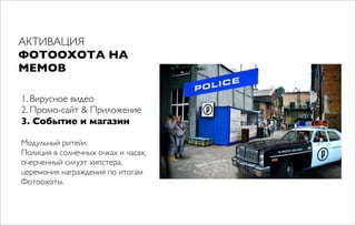 АКТИВАЦИЯ
ФОТООХОТА НА
МЕМОВ
1. Вирусное видео
2. Промо-сайт & Приложение
3. Событие и магазин
Модульный ритейл:
Полиция в солнечных очках и часах,
очерченный силуэт хипстера,
церемония награждения по итогам
Фотоохоты.
 