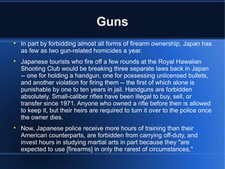 Guns

    In part by forbidding almost all forms of firearm ownership, Japan has
    as few as two gun-related homicides a year.

    Japanese tourists who fire off a few rounds at the Royal Hawaiian
    Shooting Club would be breaking three separate laws back in Japan
    -- one for holding a handgun, one for possessing unlicensed bullets,
    and another violation for firing them -- the first of which alone is
    punishable by one to ten years in jail. Handguns are forbidden
    absolutely. Small-caliber rifles have been illegal to buy, sell, or
    transfer since 1971. Anyone who owned a rifle before then is allowed
    to keep it, but their heirs are required to turn it over to the police once
    the owner dies.

    Now, Japanese police receive more hours of training than their
    American counterparts, are forbidden from carrying off-duty, and
    invest hours in studying martial arts in part because they "are
    expected to use [firearms] in only the rarest of circumstances,"
 