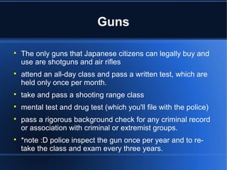 Guns


    The only guns that Japanese citizens can legally buy and
    use are shotguns and air rifles

    attend an all-day class and pass a written test, which are
    held only once per month.

    take and pass a shooting range class

    mental test and drug test (which you'll file with the police)

    pass a rigorous background check for any criminal record
    or association with criminal or extremist groups.

    *note :D police inspect the gun once per year and to re-
    take the class and exam every three years.
 