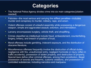 Categories

    The National Police Agency divides crime into six main categories:[citation
    needed]

    Felonies—the most serious and carrying the stiffest penalties—includes
    murder and conspiracy to murder, robbery, rape, and arson.

    Violent offenses consist of unlawful assembly while possessing a dangerous
    weapon, simple and aggravated assault, extortion, and intimidation.

    Larceny encompasses burglary, vehicle theft, and shoplifting.

    Crimes classified as intellectual include fraud, embezzlement, counterfeiting,
    forgery, bribery, and breach of position of trust.

    Moral offenses include gambling, indecent exposure, and the distribution of
    obscene literature.

    Miscellaneous offenses frequently involve the obstruction of official duties,
    negligence with fire, unauthorized entry, negligent homicide or injury (often in
    traffic accidents), possession of stolen property, and destruction of property.
    Special laws define other criminal offenses, among them prostitution, illegal
    possession of swords and firearms, customs violations, and possession of
    controlled substances, including narcotics and marijuana.
 