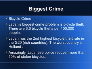 Biggest Crime

    Bicycle Crime

    Japan's biggest crime problem is bicycle theft.
    There are 6.6 bicycle thefts per 100,000
    people.

    Japan has the 2nd highest bicycle theft rate in
    the G20 (rich countries). The worst country is
    Holland .

    Amazingly, Japanese police recover more than
    50% of stolen bicycles.
 